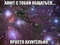 Анют с тобой общаться.... Просто ахуительно:*