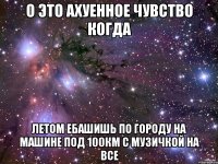 о это ахуенное чувство когда летом ебашишь по городу на машине под 100км с музичкой на все