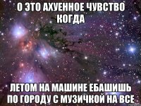 о это ахуенное чувство когда летом на машине ебашишь по городу с музичкой на все