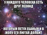 У каждого человека есть друг Леонид Который петух Ебаный и в жопу его лютая долбит