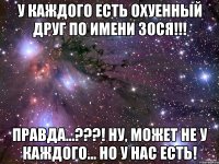 У каждого есть охуенный друг по имени Зося!!! Правда...???! Ну, может не у каждого... но у нас есть!