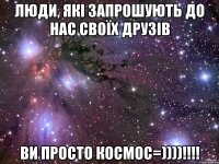 Люди, які запрошують до Нас Своїх Друзів Ви просто космос=))))!!!!