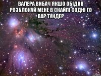 валера вибач якшо обідив розблокуй мене в скайпі содні го вар тундер 