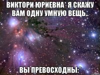 Виктори Юриевна* я скажу вам одну умную вещь.. ВЫ превосходны:*