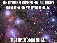 Виктория Юриевна, я скажу вам очень умную вещь... ВЫ превосходны:*