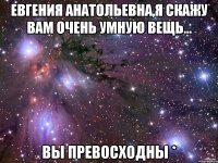 Евгения Анатольевна,я скажу вам очень умную вещь... Вы пРеВоСхОдНы *