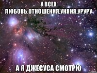 у всех любовь,отношения,уняня,уруру а я Джесуса смотрю