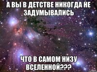 А вы в детстве никогда не задумывались Что в самом низу вселенной???