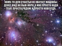 Кому-то для счастья не хватает машины, денег, вид на Нью-Йорк, а мне просто надо тебя. Просто рядом. И просто навсегда. 