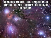 Слишком много тебя... в мыслях... в сердце... во мне... внутри... но только не рядом. 