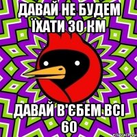 ДАВАЙ НЕ БУДЕМ ЇХАТИ 30 КМ ДАВАЙ В'ЄБЕМ ВСІ 60