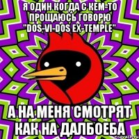 я один когда с кем-то прощаюсь говорю "Dos-Vi-Dos Ex-Temple" А на меня смотрят как на далбоеба