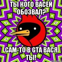 Ты кого Васей обозвал? Сам-то в GTA Вася ты!