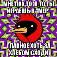 Мне пох,то ж то ты играешь в "MLP" ГЛАВНОЕ ХОТЬ ЗА ХЛЕБОМ СХОДИ