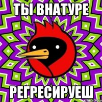 ты внатуре регресируеш