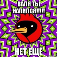 Валя ты напился!!!!! Нет ещё