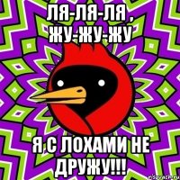 Ля-ля-ля , жу-жу-жу Я с ЛОХАМИ не дружу!!!