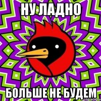 Ну ладно БОЛЬШЕ НЕ БУДЕМ