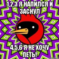 1,2,3 Я напился и заснул 4,5,6 я не хочу петь!