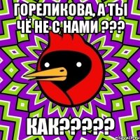 гОРЕЛИКОВА, А ТЫ ЧЁ НЕ С НАМИ ??? КАК?????