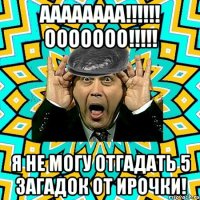 аааааааа!!!!!! ооооооо!!!!! я не могу отгадать 5 загадок от Ирочки!