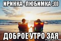 ИРИНКА -ЛЮБИМКА :))) ДОБРОЕ УТРО ЗАЯ