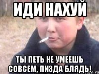ИДИ НАХУЙ ТЫ ПЕТЬ НЕ УМЕЕШЬ СОВСЕМ, ПИЗДА БЛЯДЬ!