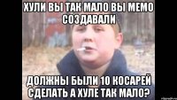 ХУЛИ ВЫ ТАК МАЛО ВЫ МЕМО СОЗДАВАЛИ ДОЛЖНЫ БЫЛИ 10 КОСАРЕЙ СДЕЛАТЬ А ХУЛЕ ТАК МАЛО?