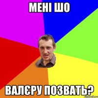 мені шо валєру позвать?