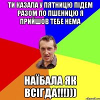 ти казала у пятницю підем разом по пшеницю я прийшов тебе нема наїбала як всігда!!!)))