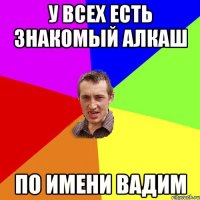 у всех есть знакомый алкаш по имени вадим