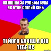 женщіна за рульом сука як отой сліпий кінь ті його бачіш а він тебе нє