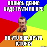 Колись Денис буде грати як про но уто уже друга історія