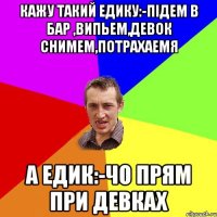 Кажу такий Едику:-Пiдем в бар ,випьем,девок снимем,потрахаемя А Едик:-Чо прям при девках