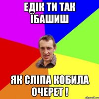 едік ти так їбашиш як сліпа кобила очерет !