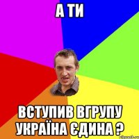 а ти вступив вгрупу Україна Єдина ?
