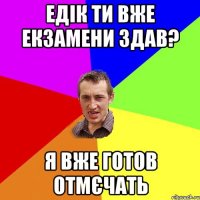 Едік ти вже екзамени здав? я вже готов отмєчать