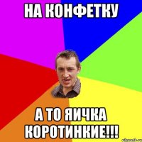 на конфетку а то яичка коротинкие!!!