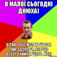 В малої сьогодні днюха) Вітаю тебе, желаю щастя там, здоров'я, короче всього найкращого . Йоу)