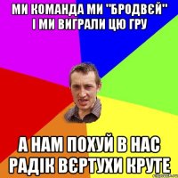Ми команда ми "Бродвєй" і ми виграли цю гру А нам похуй в нас Радік вєртухи круте
