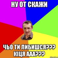Ну от скажи Чьо ти либишся??? Кіця ааа???