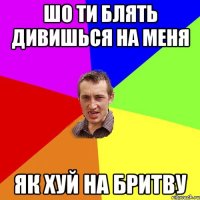 Шо ти блять дивишься на меня як хуй на бритву