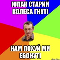 ЮПАК СТАРИЙ КОЛЕСА ГНУТІ НАМ ПОХУЙ МИ ЕБОНУТІ