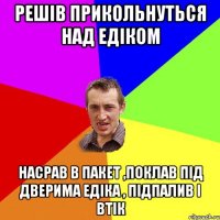 решів прикольнуться над Едіком Насрав в пакет ,поклав під дверима Едіка , підпалив і втік