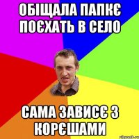 Обіщала папкє поєхать в село сама зависє з корєшами