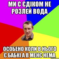 ми с Єдіком не розлей вода особено коли в нього є бабкі а в менє нема