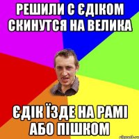 решили с єдіком скинутся на велика єдік їзде на рамі або пішком