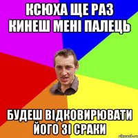 Ксюха ще раз кинеш мені палець Будеш відковирювати його зі сраки
