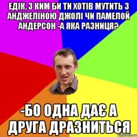 ЕДІК, З КИМ БИ ТИ ХОТІВ МУТИТЬ З АНДЖЕЛІНОЮ ДЖОЛІ ЧИ ПАМЕЛОЙ АНДЕРСОН -А ЯКА РАЗНИЦЯ? -БО ОДНА ДАЄ А ДРУГА ДРАЗНИТЬСЯ