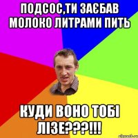 Подсос,ти заєбав молоко литрами пить куди воно тобі лізе???!!!